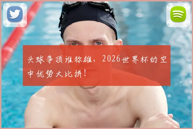 头球争顶谁称雄，2026世界杯的空中优势大比拼！