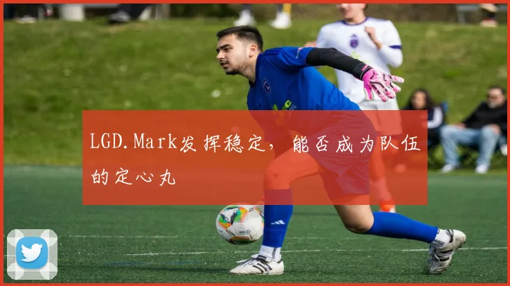 LGD.Mark发挥稳定,能否成为队伍的定心丸
