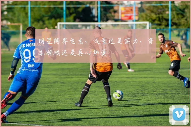 明星跨界电竞,流量还是实力,资本游戏还是真心热爱